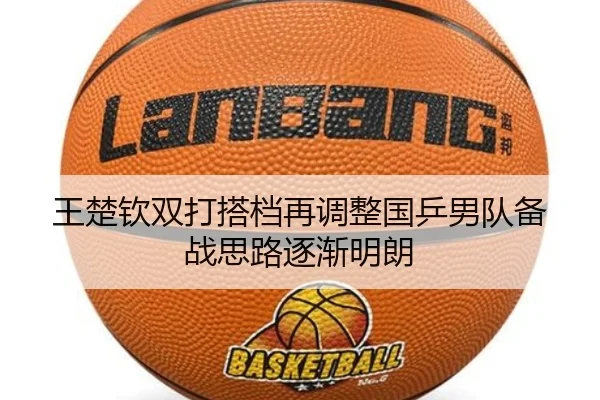 王楚钦双打搭档再调整国乒男队备战思路逐渐明朗