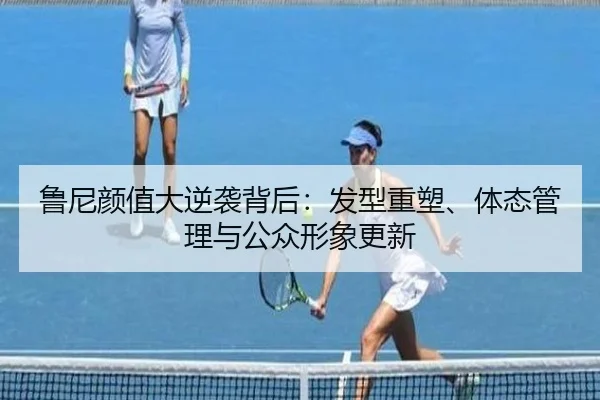 鲁尼颜值大逆袭背后：发型重塑、体态管理与公众形象更新